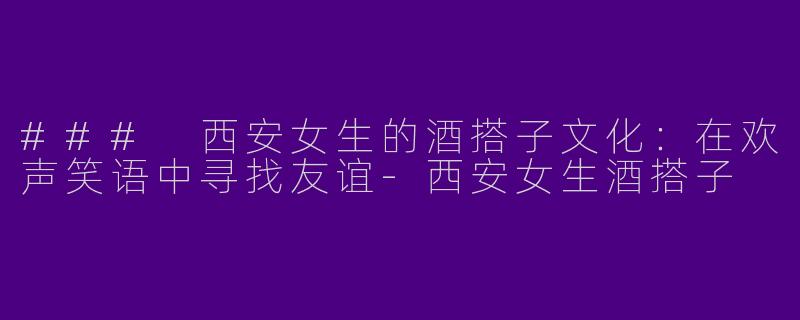 ### 西安女生的酒搭子文化：在欢声笑语中寻找友谊-西安女生酒搭子