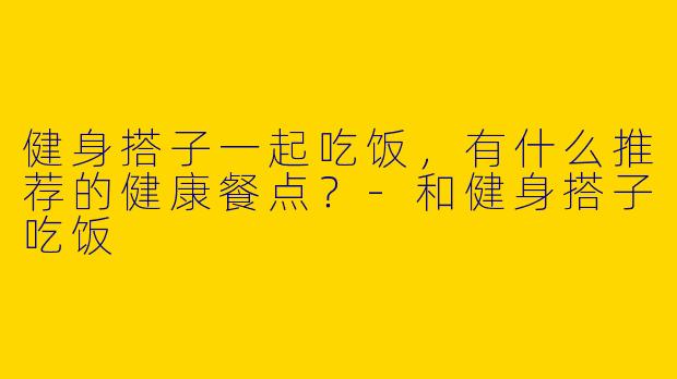 健身搭子一起吃饭,有什么推荐的健康餐点?