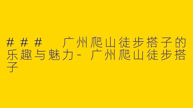 ### 广州爬山徒步搭子的乐趣与魅力-广州爬山徒步搭子
