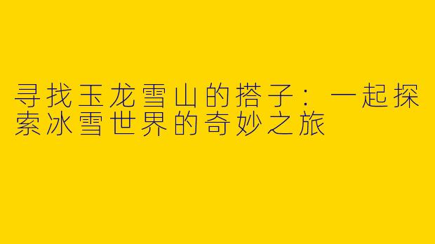 寻找玉龙雪山的搭子：一起探索冰雪世界的奇妙之旅