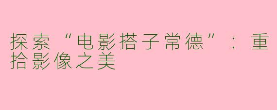 探索“电影搭子常德”：重拾影像之美