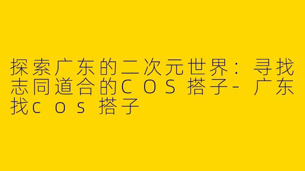探索广东的二次元世界：寻找志同道合的COS搭子-广东找cos搭子