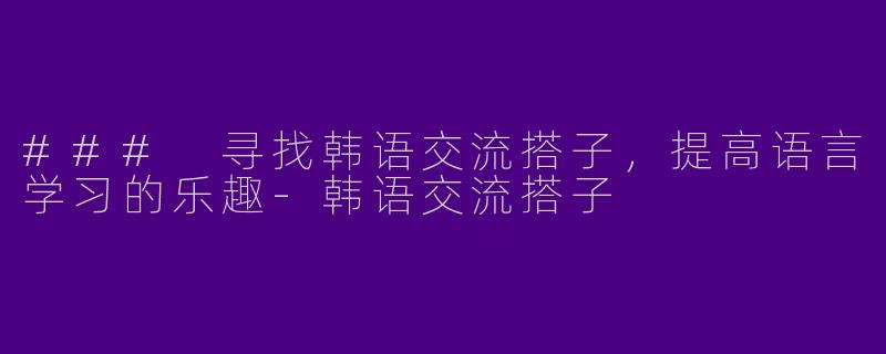 ### 寻找韩语交流搭子，提高语言学习的乐趣