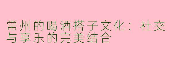 常州的喝酒搭子文化：社交与享乐的完美结合