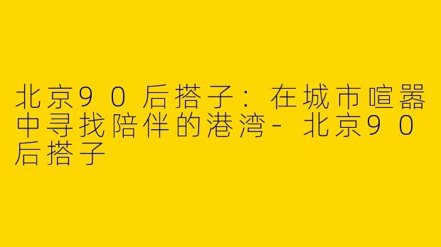 北京90后搭子：在城市喧嚣中寻找陪伴的港湾-北京90后搭子