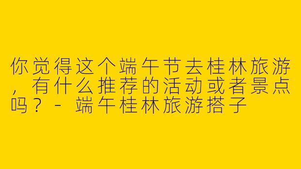 你觉得这个端午节去桂林旅游，有什么推荐的活动或者景点吗？
