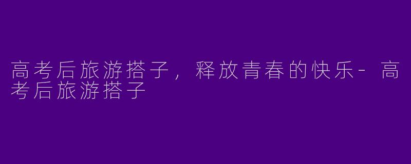 高考后旅游搭子，释放青春的快乐-高考后旅游搭子