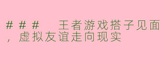 ### 王者游戏搭子见面，虚拟友谊走向现实