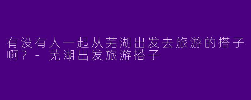 有没有人一起从芜湖出发去旅游的搭子啊？
