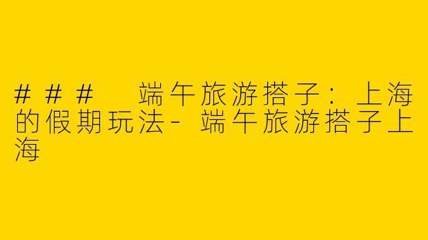 ### 端午旅游搭子：上海的假期玩法-端午旅游搭子上海