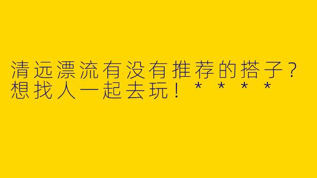 清远漂流有没有推荐的搭子?想找人一起去玩!****