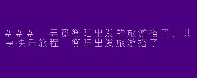 ### 寻觅衡阳出发的旅游搭子，共享快乐旅程-衡阳出发旅游搭子