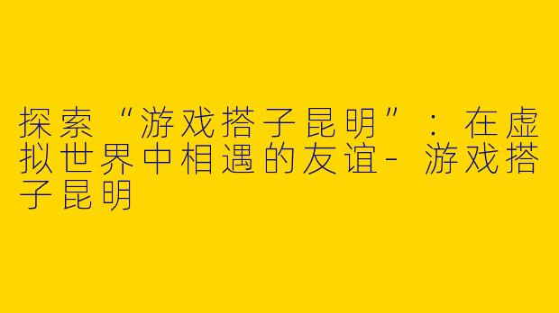 探索“游戏搭子昆明”：在虚拟世界中相遇的友谊-游戏搭子昆明