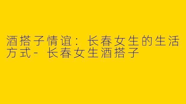 酒搭子情谊：长春女生的生活方式-长春女生酒搭子