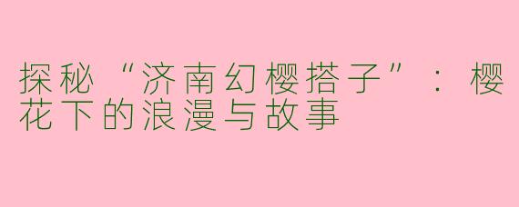探秘“济南幻樱搭子”：樱花下的浪漫与故事