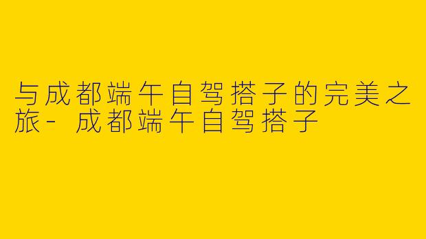 与成都端午自驾搭子的完美之旅-成都端午自驾搭子