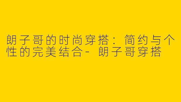 朗子哥的时尚穿搭:简约与个性的完美结合