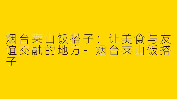 烟台莱山饭搭子：让美食与友谊交融的地方-烟台莱山饭搭子