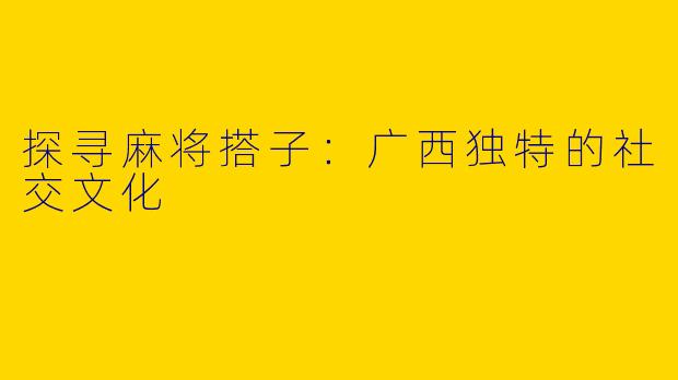 探寻麻将搭子：广西独特的社交文化