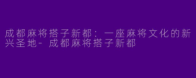 成都麻将搭子新都：一座麻将文化的新兴圣地
