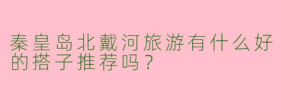 秦皇岛北戴河旅游有什么好的搭子推荐吗？