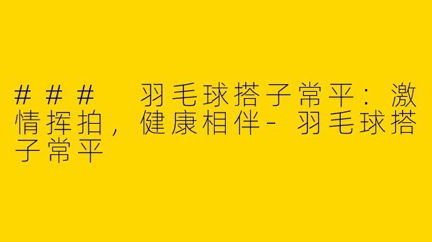 ### 羽毛球搭子常平：激情挥拍，健康相伴-羽毛球搭子常平