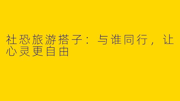 社恐旅游搭子：与谁同行，让心灵更自由