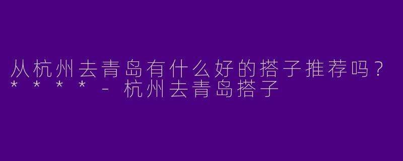 从杭州去青岛有什么好的搭子推荐吗?****