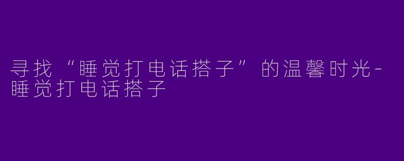 寻找“睡觉打电话搭子”的温馨时光-睡觉打电话搭子