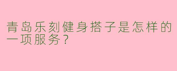 青岛乐刻健身搭子是怎样的一项服务?