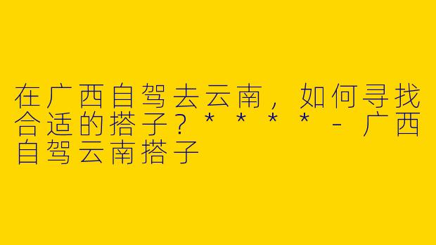 在广西自驾去云南,如何寻找合适的搭子?****