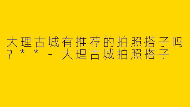 大理古城有推荐的拍照搭子吗？**