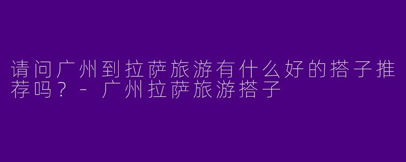 请问广州到拉萨旅游有什么好的搭子推荐吗？