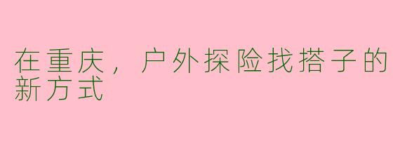 在重庆,户外探险找搭子的新方式