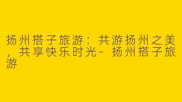 扬州搭子旅游：共游扬州之美，共享快乐时光-扬州搭子旅游