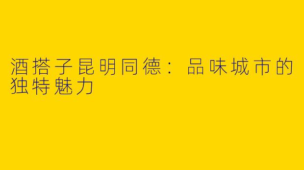酒搭子昆明同德：品味城市的独特魅力