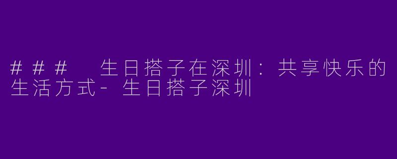 ### 生日搭子在深圳：共享快乐的生活方式-生日搭子深圳