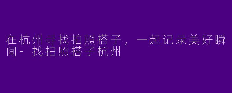 在杭州寻找拍照搭子，一起记录美好瞬间-找拍照搭子杭州