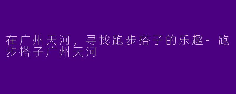 在广州天河，寻找跑步搭子的乐趣-跑步搭子广州天河