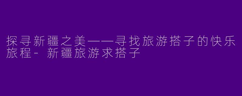 探寻新疆之美——寻找旅游搭子的快乐旅程