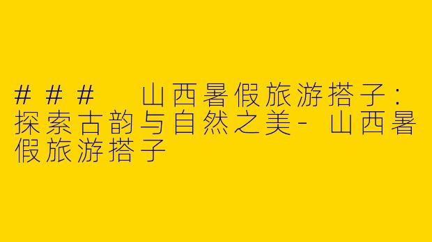 ### 山西暑假旅游搭子：探索古韵与自然之美-山西暑假旅游搭子