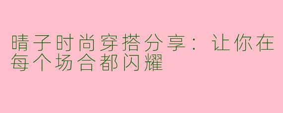 晴子时尚穿搭分享：让你在每个场合都闪耀