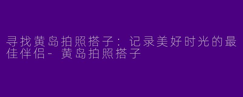 寻找黄岛拍照搭子：记录美好时光的最佳伴侣-黄岛拍照搭子