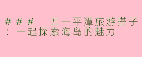 ### 五一平潭旅游搭子：一起探索海岛的魅力