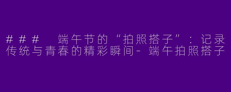 ### 端午节的“拍照搭子”：记录传统与青春的精彩瞬间