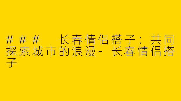 ### 长春情侣搭子：共同探索城市的浪漫-长春情侣搭子