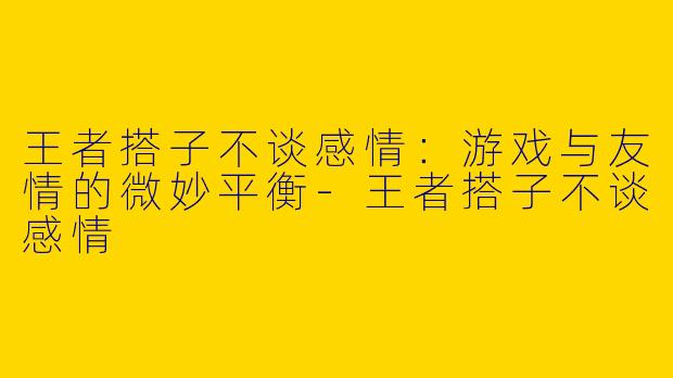王者搭子不谈感情：游戏与友情的微妙平衡
