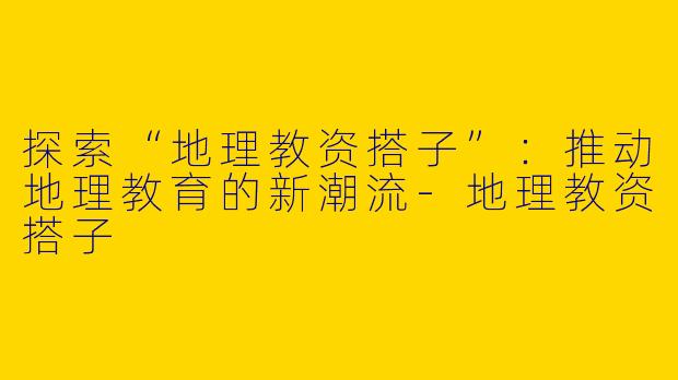 探索“地理教资搭子”：推动地理教育的新潮流-地理教资搭子
