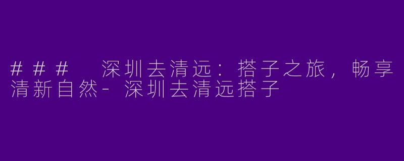 ### 深圳去清远：搭子之旅，畅享清新自然-深圳去清远搭子