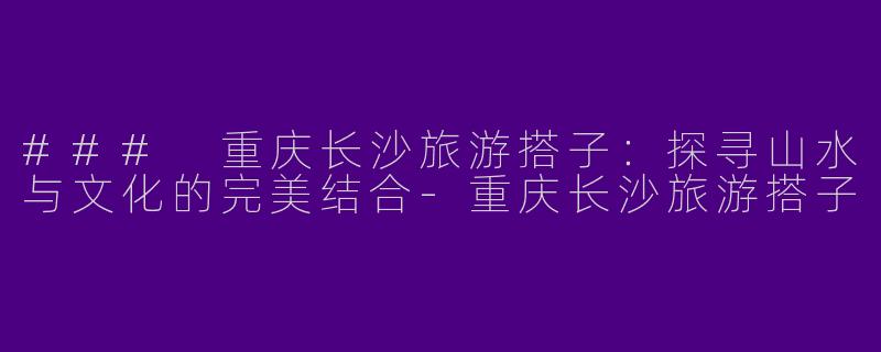 ### 重庆长沙旅游搭子：探寻山水与文化的完美结合-重庆长沙旅游搭子